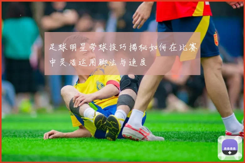 足球明星带球技巧揭秘如何在比赛中灵活运用脚法与速度
