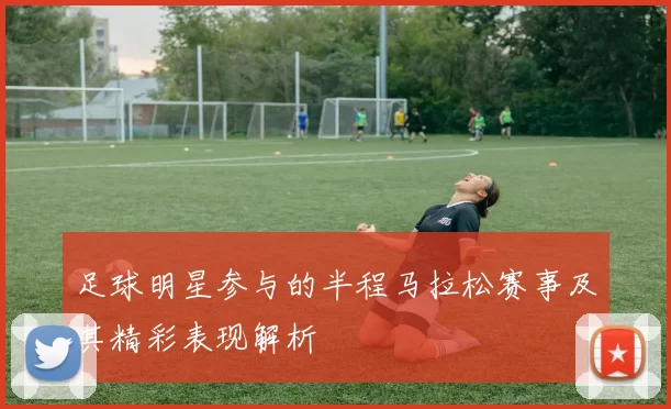 足球明星参与的半程马拉松赛事及其精彩表现解析