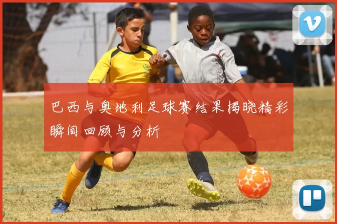 巴西与奥地利足球赛结果揭晓精彩瞬间回顾与分析
