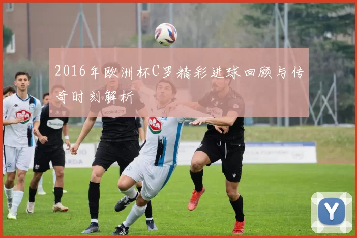 2016年欧洲杯C罗精彩进球回顾与传奇时刻解析