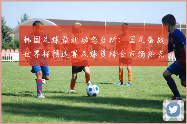 韩国足球最新动态分析：国足备战世界杯预选赛及球员转会市场热点解读