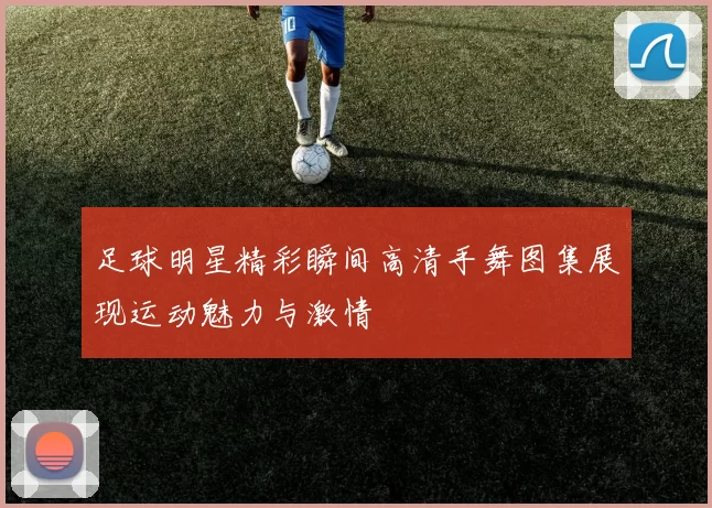 足球明星精彩瞬间高清手舞图集展现运动魅力与激情
