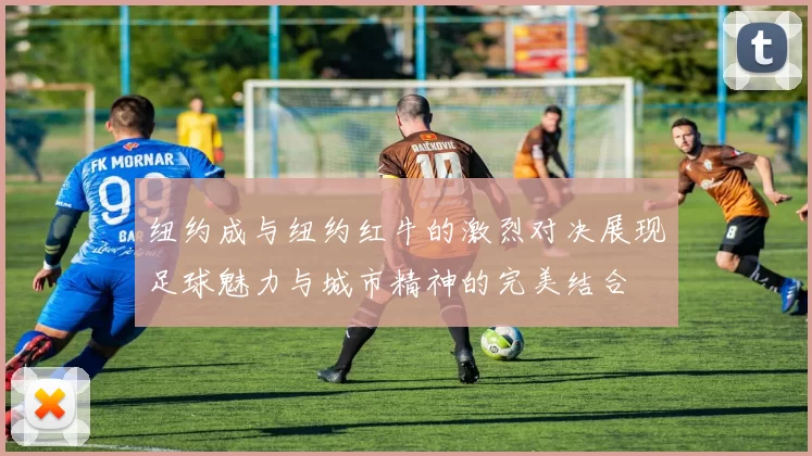 纽约成与纽约红牛的激烈对决展现足球魅力与城市精神的完美结合